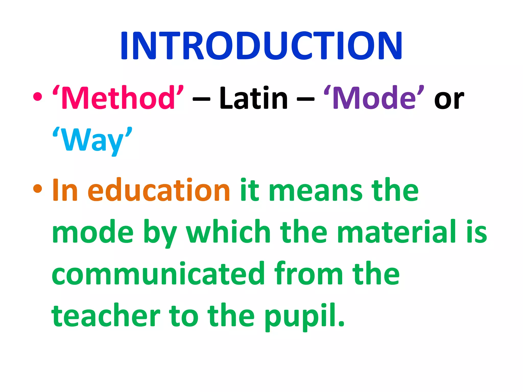 INTRODUCTION
• ‘Method’ – Latin – ‘Mode’ or
‘Way’
• In education it means the
mode by which the material is
communicated from the
teacher to the pupil.
 