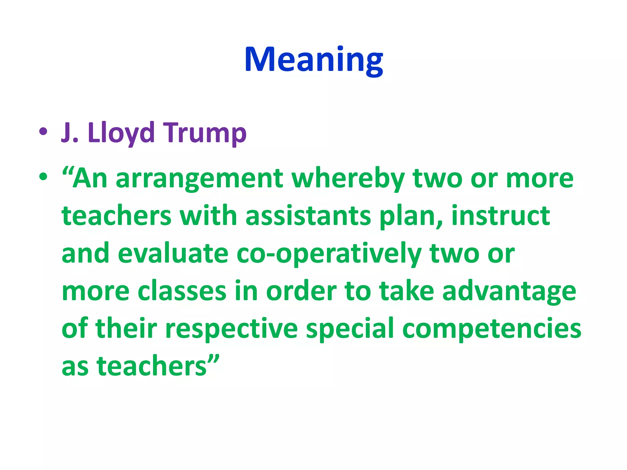 Meaning
• J. Lloyd Trump
• “An arrangement whereby two or more
teachers with assistants plan, instruct
and evaluate co-operatively two or
more classes in order to take advantage
of their respective special competencies
as teachers”
 