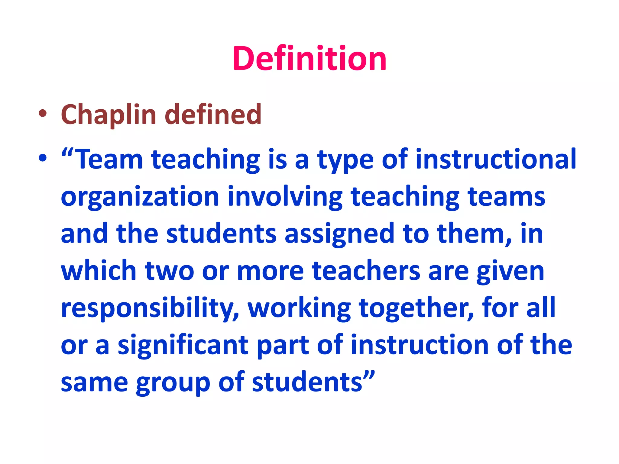 Definition
• Chaplin defined
• “Team teaching is a type of instructional
organization involving teaching teams
and the students assigned to them, in
which two or more teachers are given
responsibility, working together, for all
or a significant part of instruction of the
same group of students”
 