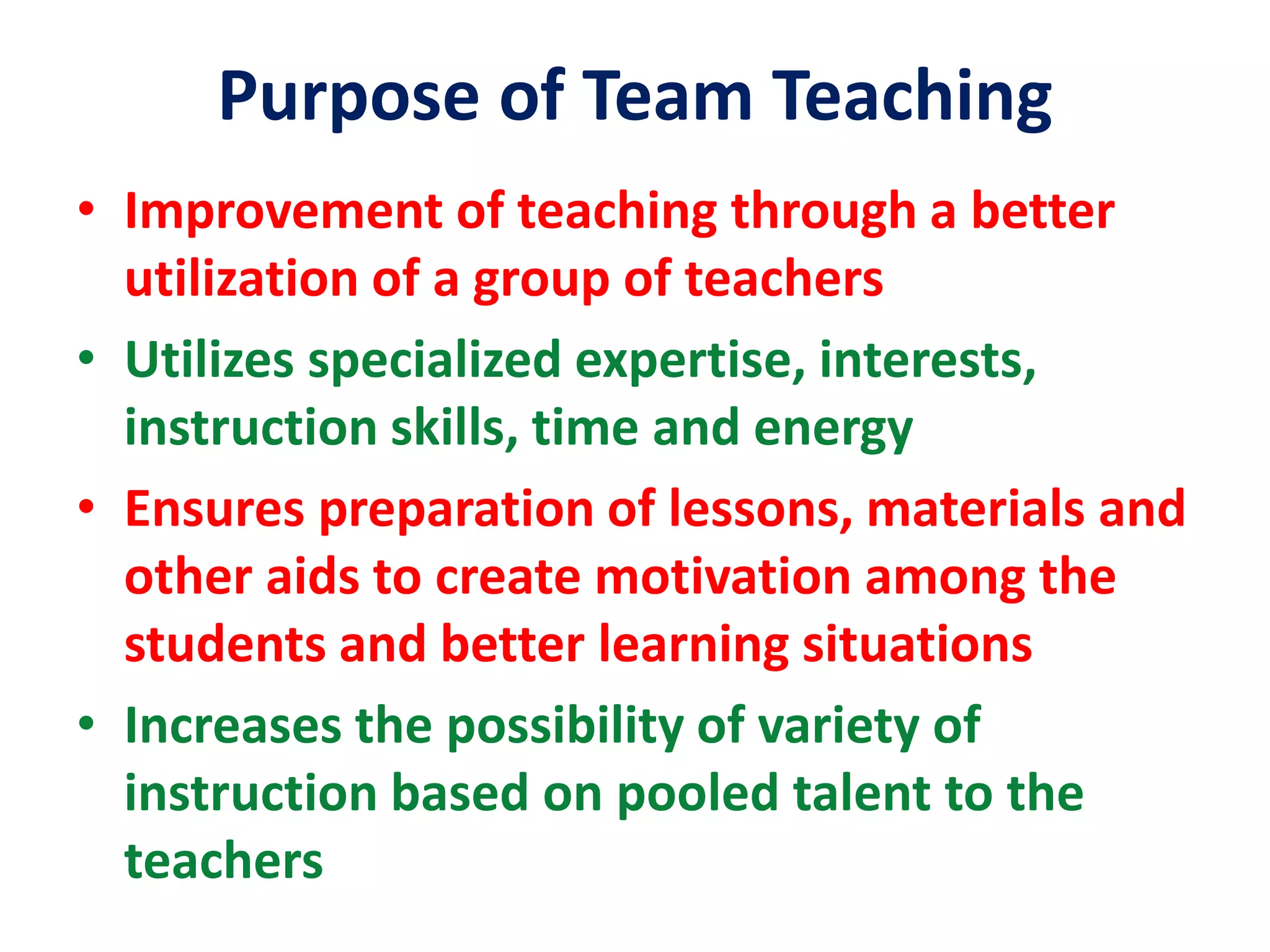 Purpose of Team Teaching
• Improvement of teaching through a better
utilization of a group of teachers
• Utilizes specialized expertise, interests,
instruction skills, time and energy
• Ensures preparation of lessons, materials and
other aids to create motivation among the
students and better learning situations
• Increases the possibility of variety of
instruction based on pooled talent to the
teachers
 