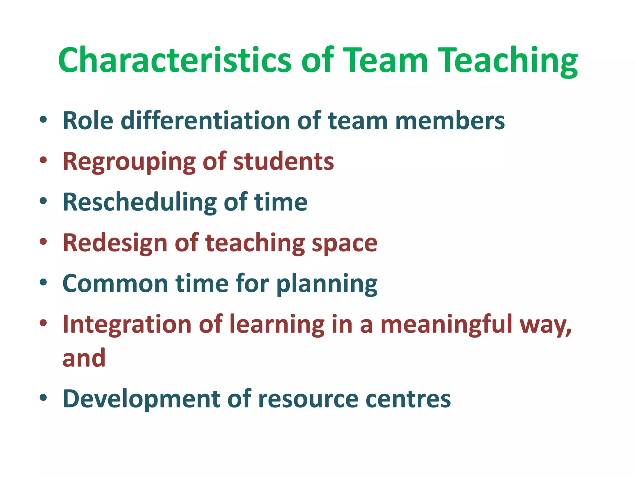 Characteristics of Team Teaching
• Role differentiation of team members
• Regrouping of students
• Rescheduling of time
• Redesign of teaching space
• Common time for planning
• Integration of learning in a meaningful way,
and
• Development of resource centres
 