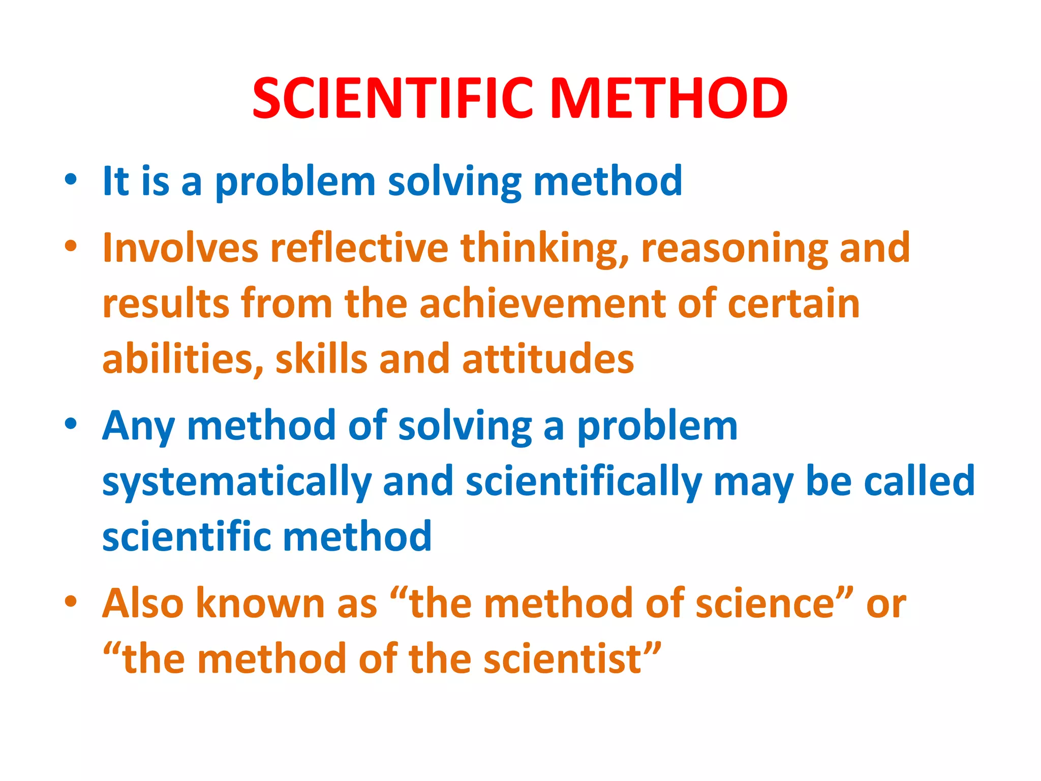 SCIENTIFIC METHOD
• It is a problem solving method
• Involves reflective thinking, reasoning and
results from the achievement of certain
abilities, skills and attitudes
• Any method of solving a problem
systematically and scientifically may be called
scientific method
• Also known as “the method of science” or
“the method of the scientist”
 