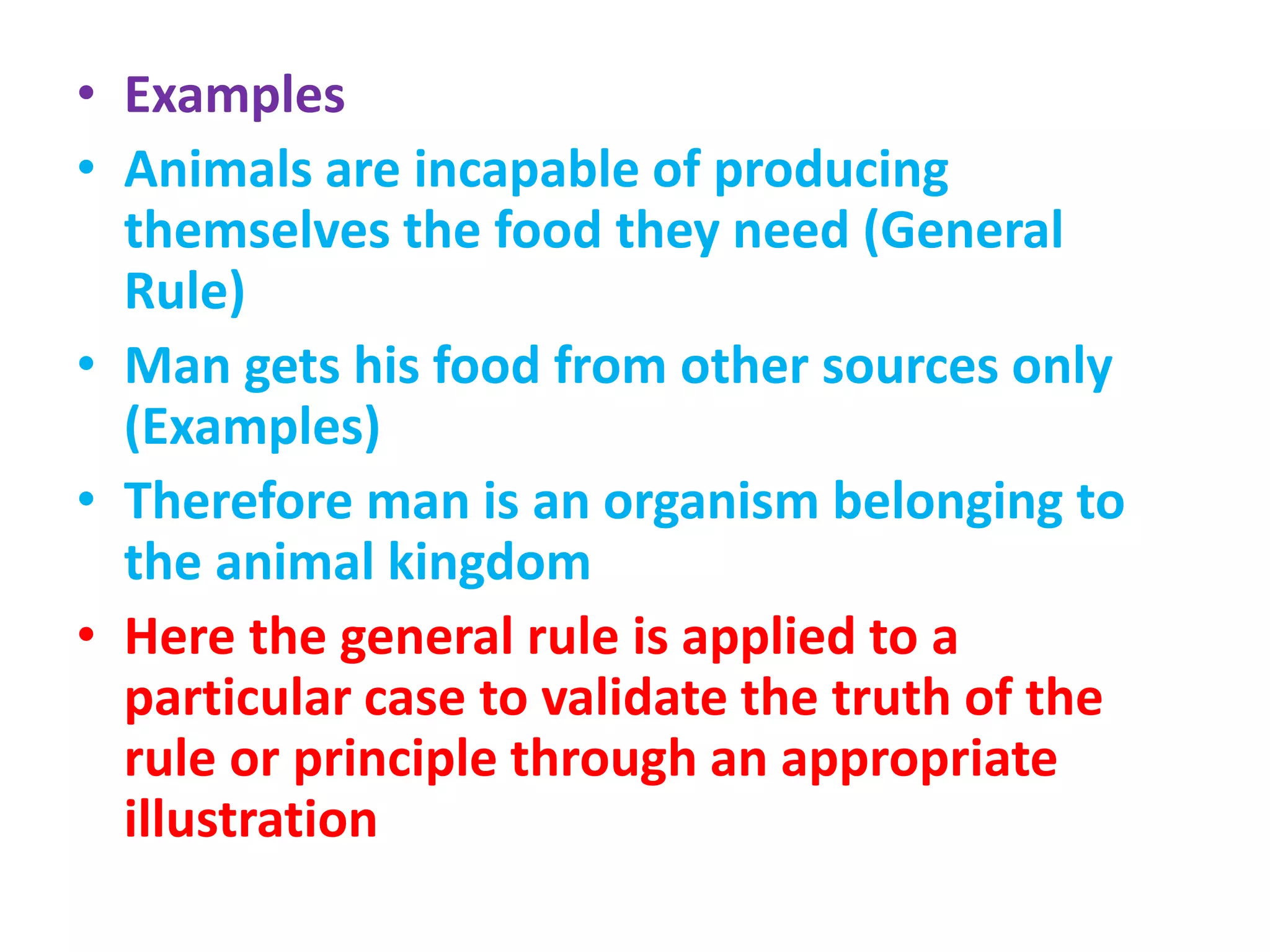 • Examples
• Animals are incapable of producing
themselves the food they need (General
Rule)
• Man gets his food from other sources only
(Examples)
• Therefore man is an organism belonging to
the animal kingdom
• Here the general rule is applied to a
particular case to validate the truth of the
rule or principle through an appropriate
illustration
 
