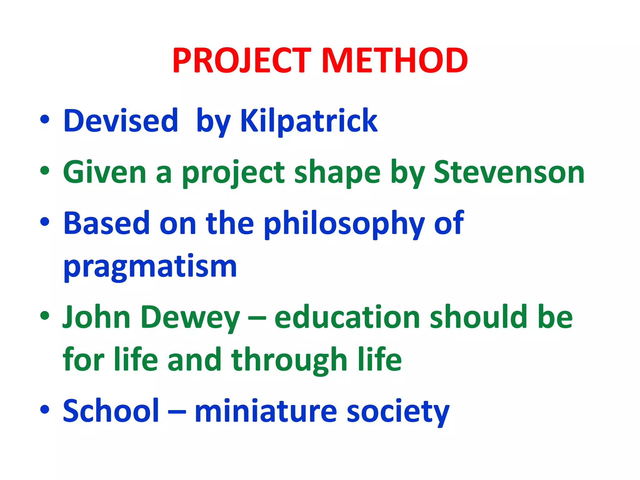 PROJECT METHOD
• Devised by Kilpatrick
• Given a project shape by Stevenson
• Based on the philosophy of
pragmatism
• John Dewey – education should be
for life and through life
• School – miniature society
 