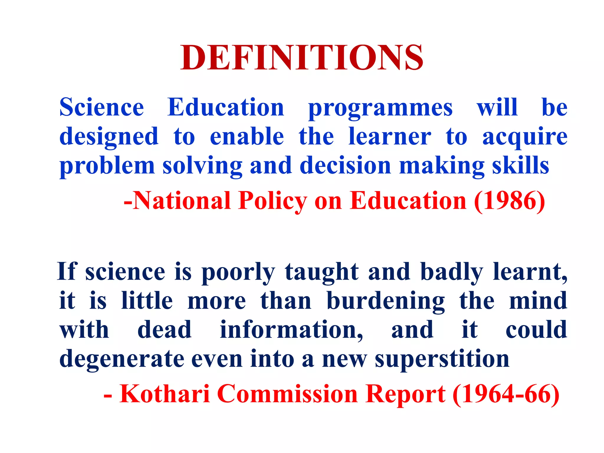 DEFINITIONS
Science Education programmes will be
designed to enable the learner to acquire
problem solving and decision making skills
-National Policy on Education (1986)
If science is poorly taught and badly learnt,
it is little more than burdening the mind
with dead information, and it could
degenerate even into a new superstition
- Kothari Commission Report (1964-66)
 