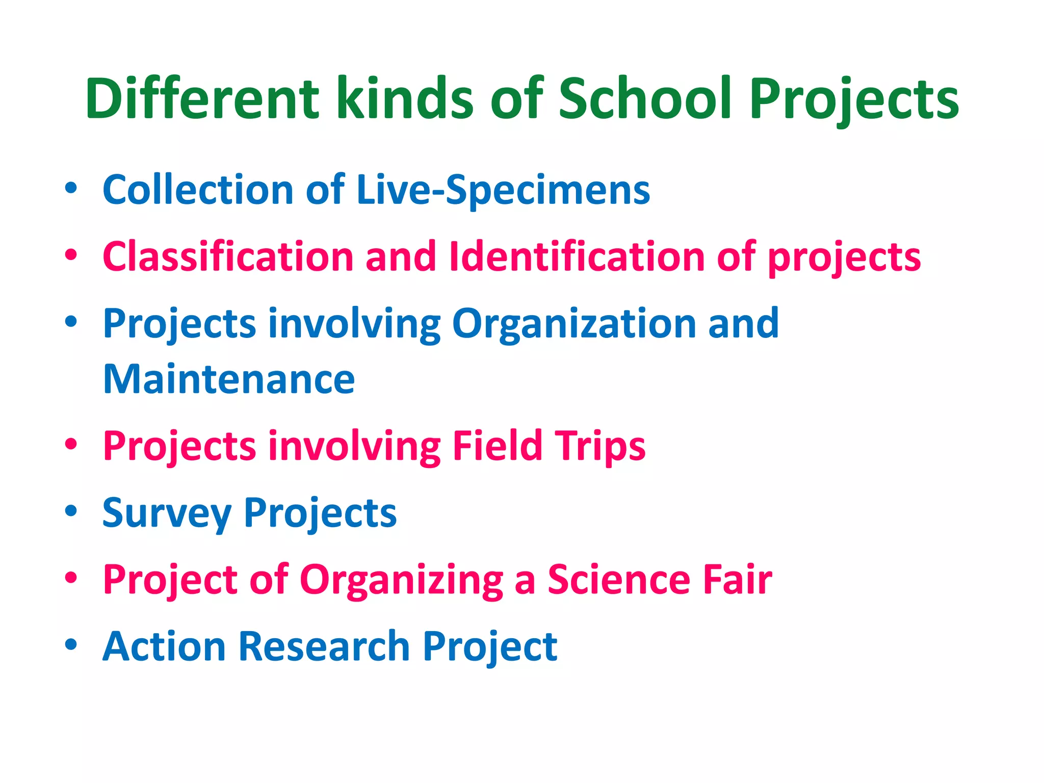 Different kinds of School Projects
• Collection of Live-Specimens
• Classification and Identification of projects
• Projects involving Organization and
Maintenance
• Projects involving Field Trips
• Survey Projects
• Project of Organizing a Science Fair
• Action Research Project
 
