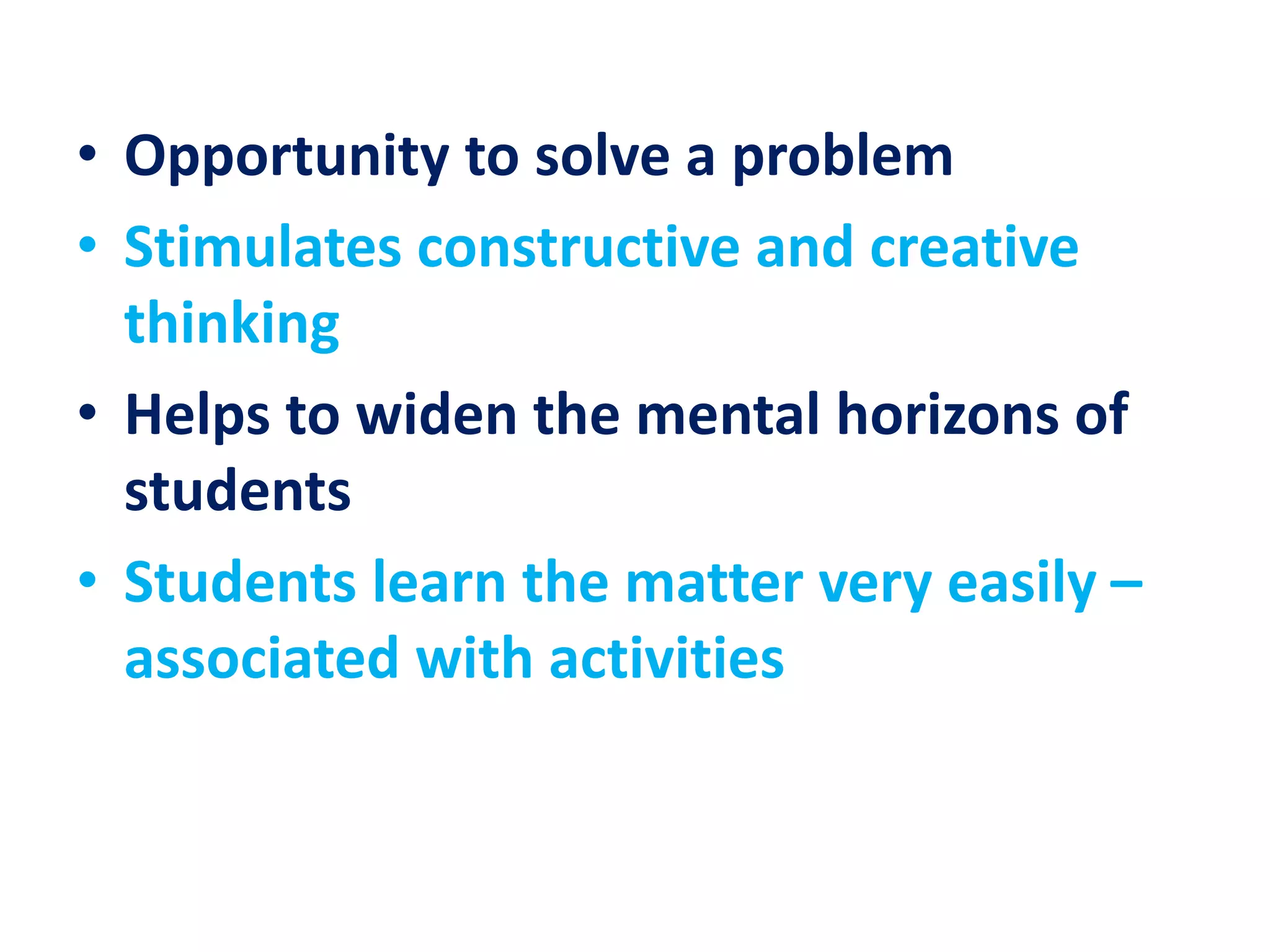 • Opportunity to solve a problem
• Stimulates constructive and creative
thinking
• Helps to widen the mental horizons of
students
• Students learn the matter very easily –
associated with activities
 