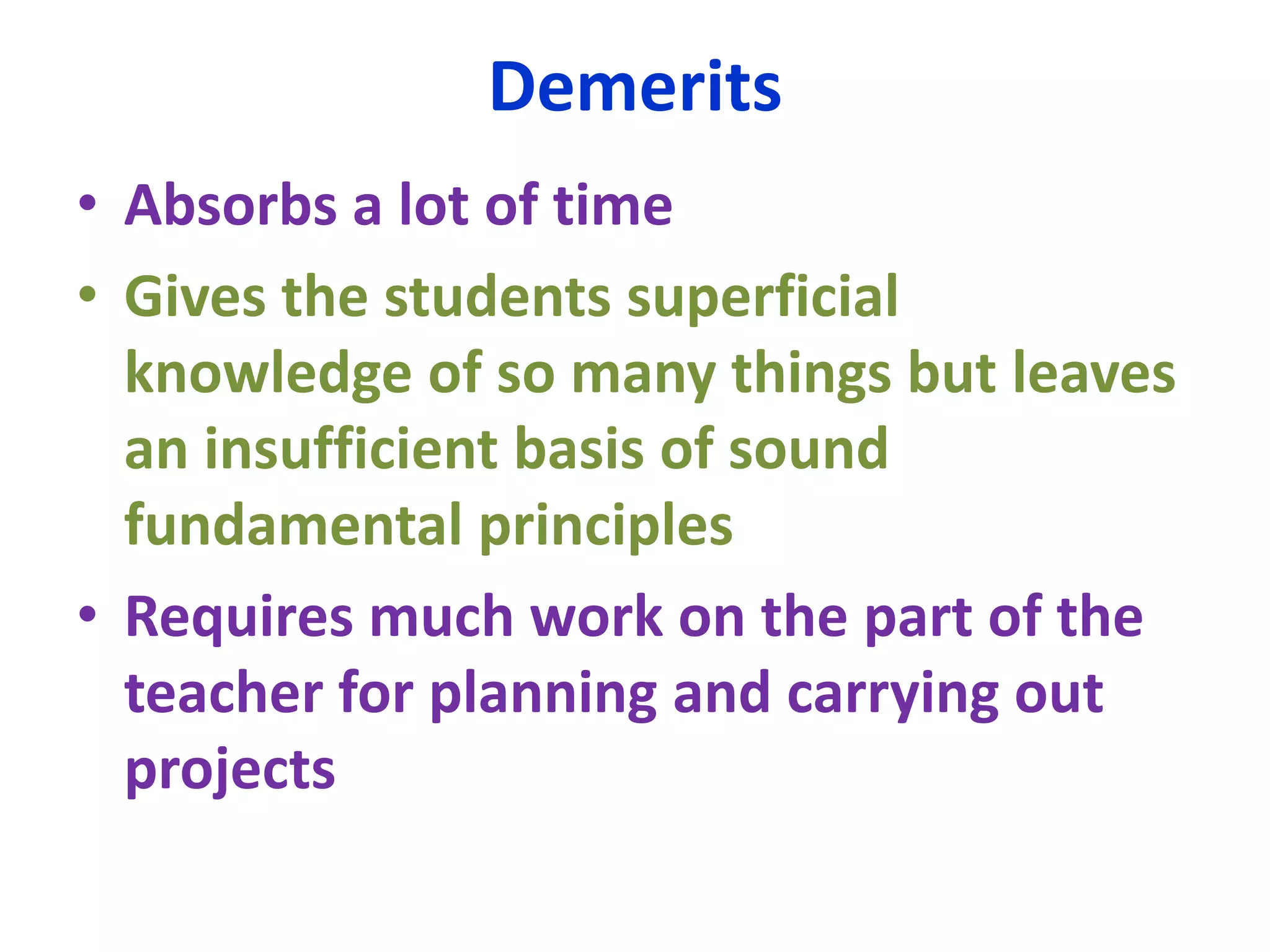 Demerits
• Absorbs a lot of time
• Gives the students superficial
knowledge of so many things but leaves
an insufficient basis of sound
fundamental principles
• Requires much work on the part of the
teacher for planning and carrying out
projects
 