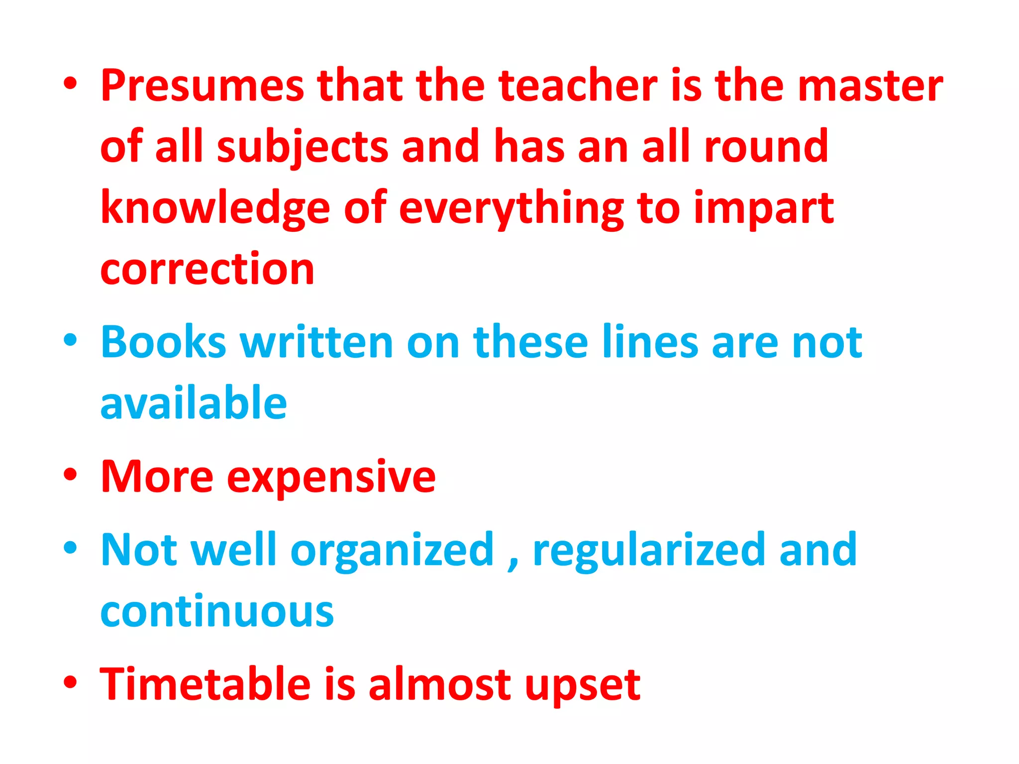 • Presumes that the teacher is the master
of all subjects and has an all round
knowledge of everything to impart
correction
• Books written on these lines are not
available
• More expensive
• Not well organized , regularized and
continuous
• Timetable is almost upset
 