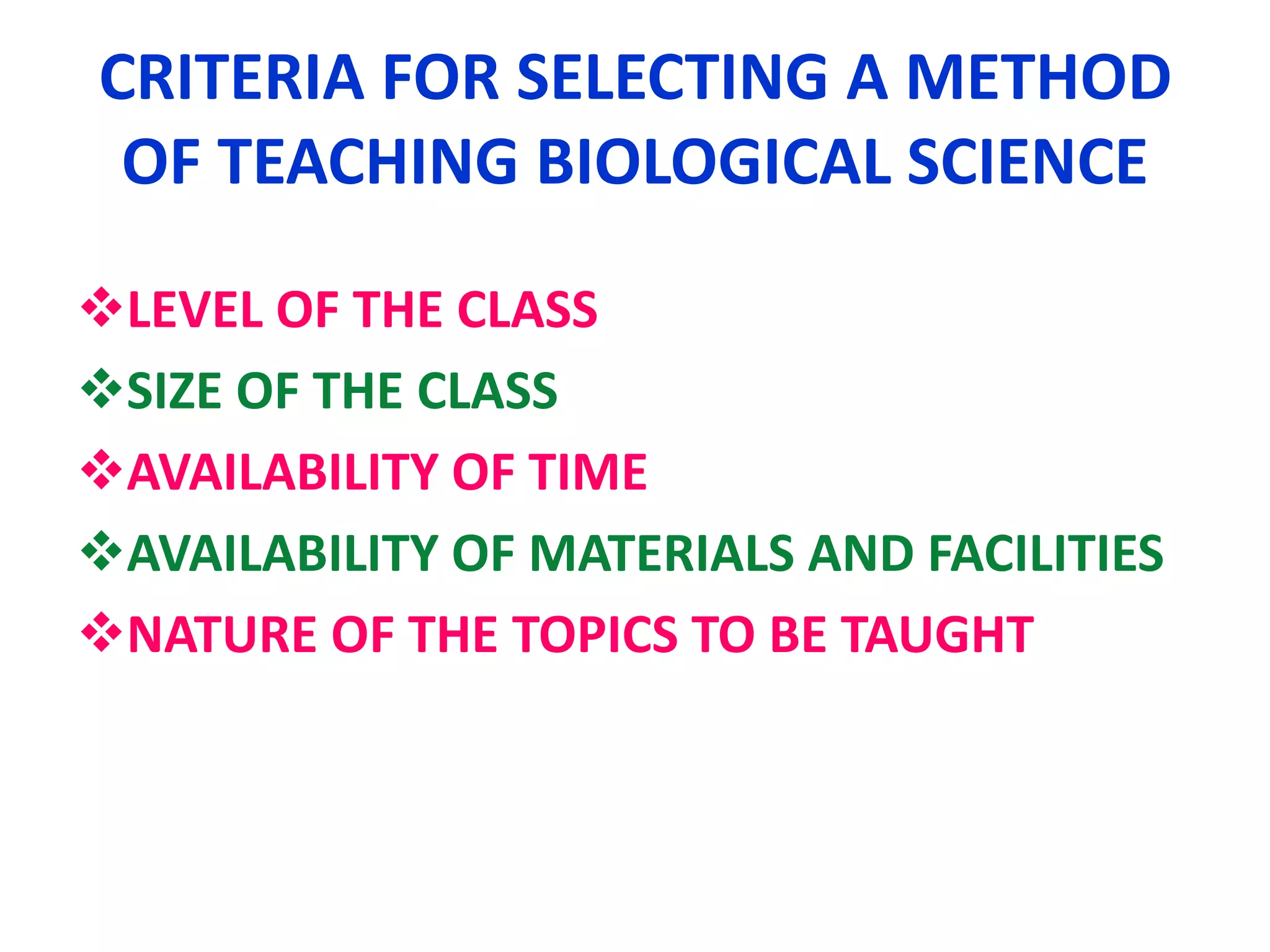 CRITERIA FOR SELECTING A METHOD
OF TEACHING BIOLOGICAL SCIENCE
LEVEL OF THE CLASS
SIZE OF THE CLASS
AVAILABILITY OF TIME
AVAILABILITY OF MATERIALS AND FACILITIES
NATURE OF THE TOPICS TO BE TAUGHT
 