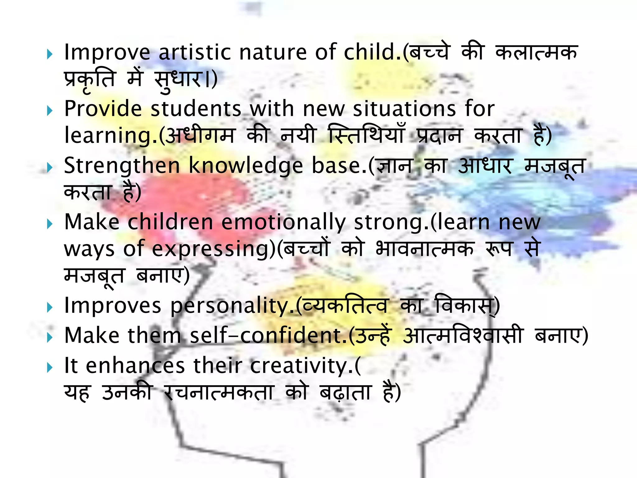  Improve artistic nature of child.(बच्चे की कलात्मक
प्रकृ नत में सुधार।)
 Provide students with new situations for
learning.(अधीगम की नयी ल्स्तचथयााँ प्रिान करता है)
 Strengthen knowledge base.(ज्ञान का आधार मिबूत
करता है)
 Make children emotionally strong.(learn new
ways of expressing)(बच्च़ों को भावनात्मक रूप से
मिबूत बनाए)
 Improves personality.(व्यकनतत्व का ववकास्)
 Make them self-confident.(उन्हें आत्मववश्वासी बनाए)
 It enhances their creativity.(
यह उनकी रचनात्मकता को बढाता है)
 