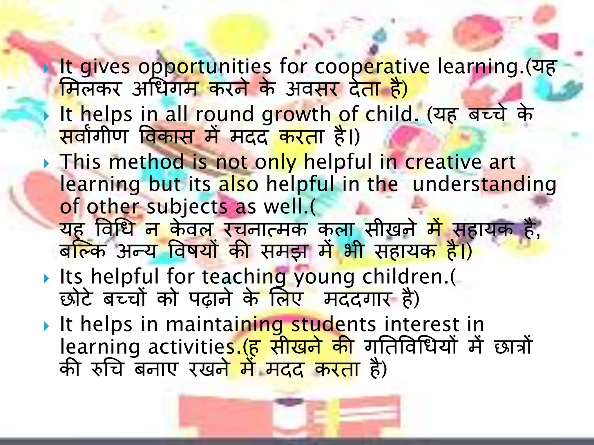  It gives opportunities for cooperative learning.(यह
लमलकर अचधगम करने के अवसर िेता है)
 It helps in all round growth of child. (यह बच्चे के
सवाांगीण ववकास में मिि करता है।)
 This method is not only helpful in creative art
learning but its also helpful in the understanding
of other subjects as well.(
यह ववचध न के वल रचनात्मक कला सीखने में सहायक है,
बल्कक अन्य ववषय़ों की समझ में भी सहायक है।)
 Its helpful for teaching young children.(
छोटे बच्च़ों को पढाने के ललए मििगार है)
 It helps in maintaining students interest in
learning activities.(ह सीखने की गनतववचधय़ों में छात्ऱों
की रुचच बनाए रखने में मिि करता है)
 
