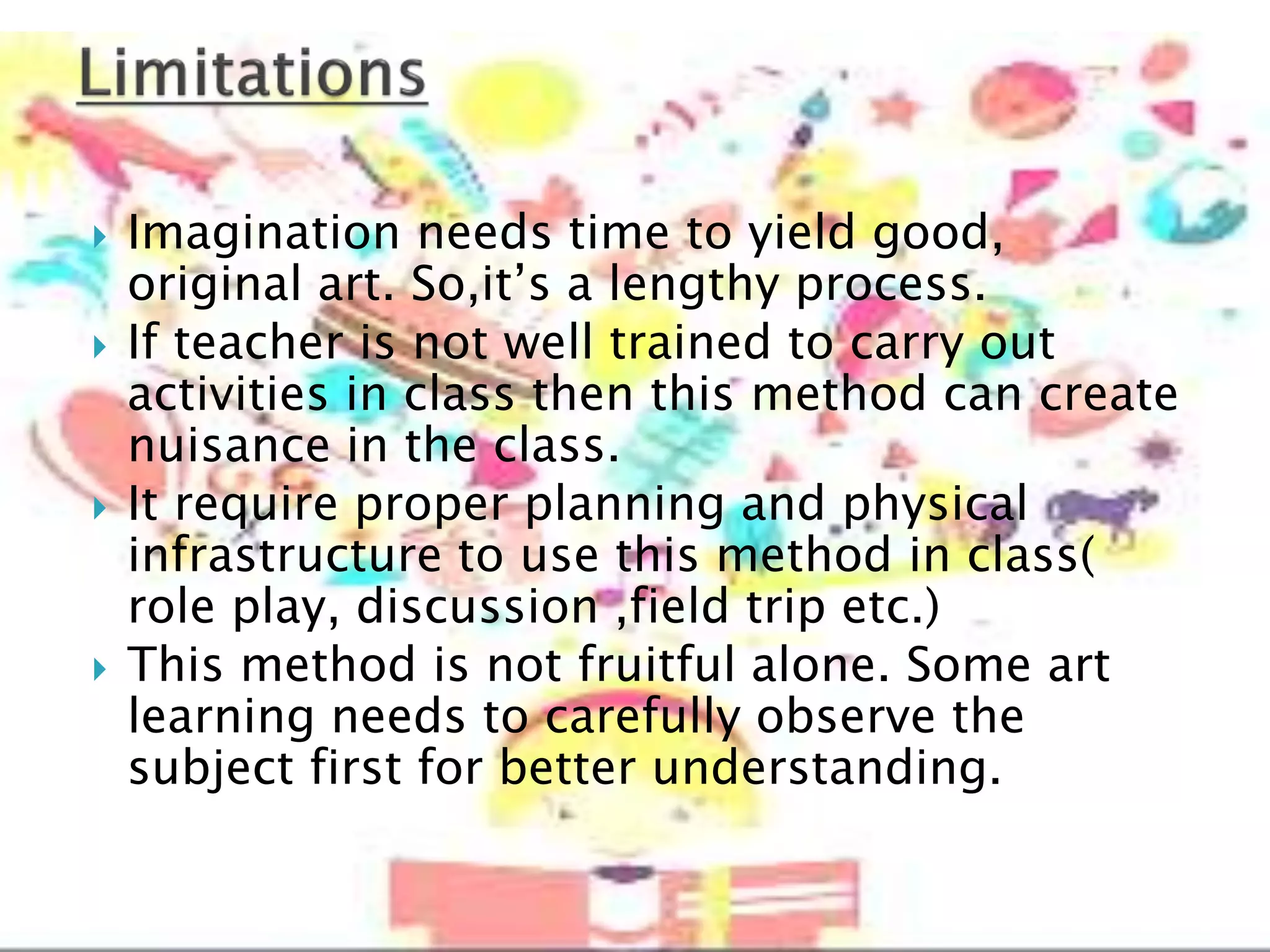  Imagination needs time to yield good,
original art. So,it’s a lengthy process.
 If teacher is not well trained to carry out
activities in class then this method can create
nuisance in the class.
 It require proper planning and physical
infrastructure to use this method in class(
role play, discussion ,field trip etc.)
 This method is not fruitful alone. Some art
learning needs to carefully observe the
subject first for better understanding.
 