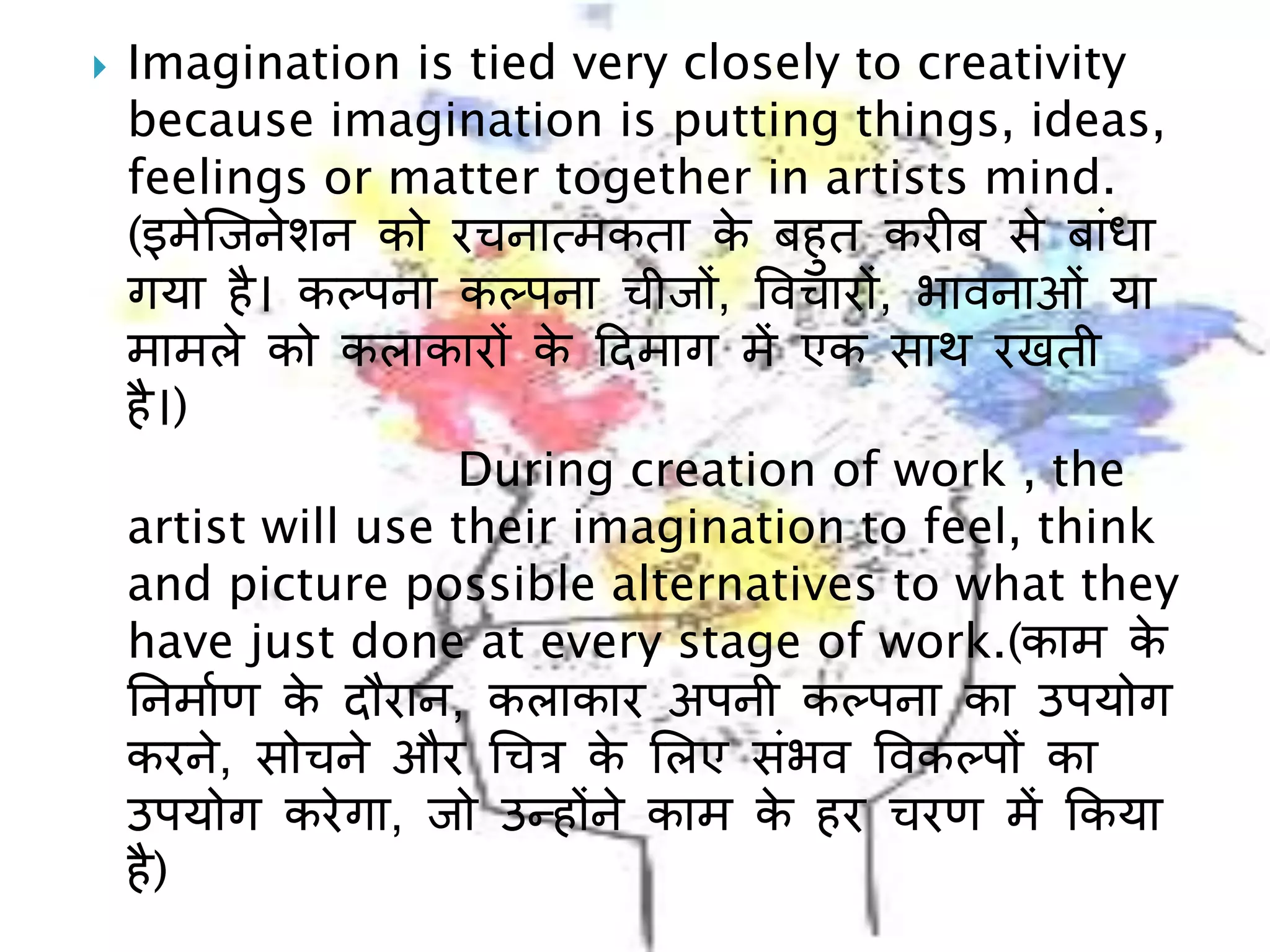  Imagination is tied very closely to creativity
because imagination is putting things, ideas,
feelings or matter together in artists mind.
(इमेल्िनेशन को रचनात्मकता के बहुत करीब से बाींधा
गया है। ककपना ककपना चीि़ों, ववचाऱों, भावनाओीं या
मामले को कलाकाऱों के दिमाग में एक साथ रखती
है।)
During creation of work , the
artist will use their imagination to feel, think
and picture possible alternatives to what they
have just done at every stage of work.(काम के
ननमााण के िौरान, कलाकार अपनी ककपना का उपयोग
करने, सोचने और चचत्र के ललए सींभव ववककप़ों का
उपयोग करेगा, िो उन्ह़ोंने काम के हर चरण में ककया
है)
 