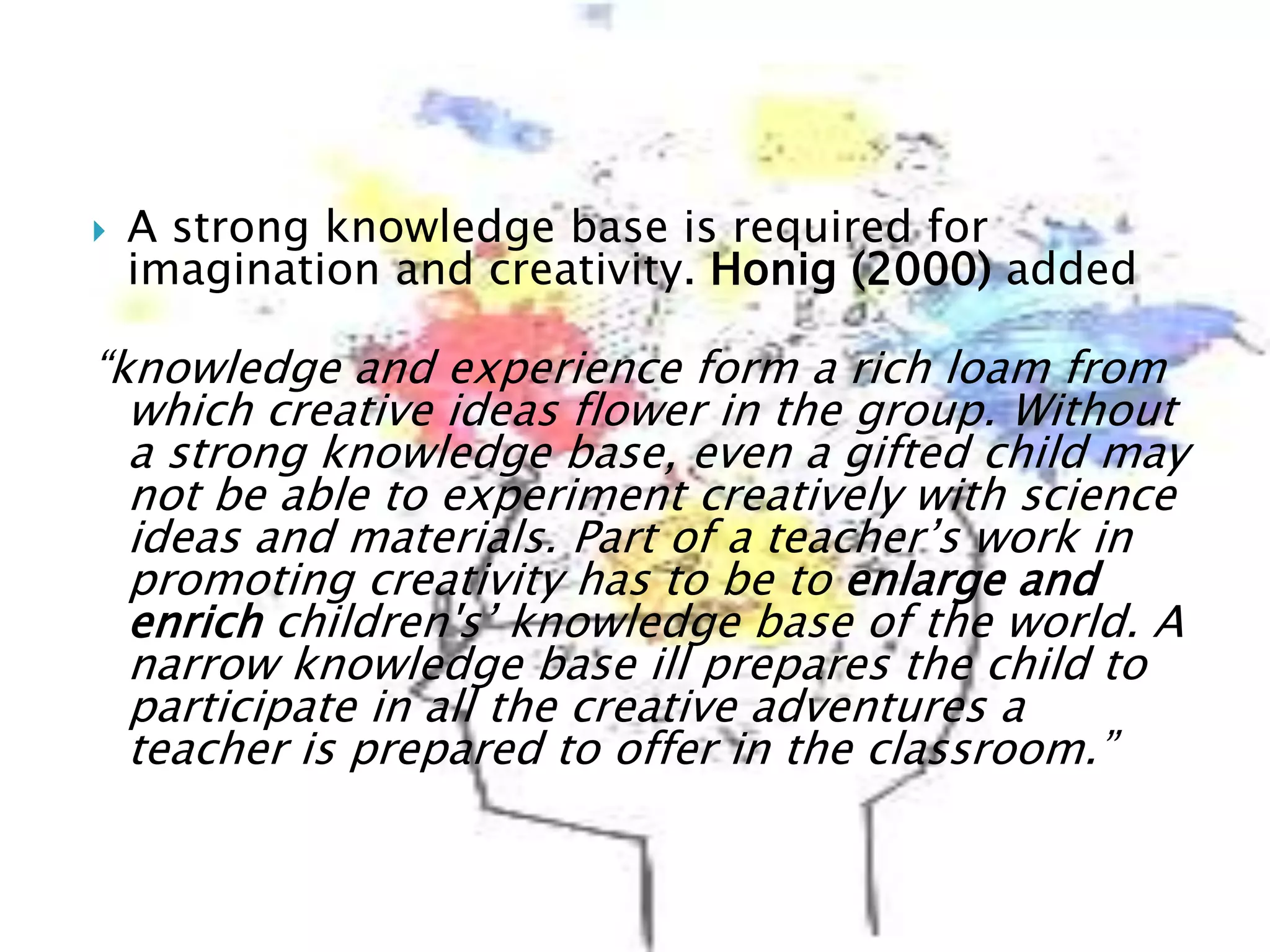  A strong knowledge base is required for
imagination and creativity. Honig (2000) added
“knowledge and experience form a rich loam from
which creative ideas flower in the group. Without
a strong knowledge base, even a gifted child may
not be able to experiment creatively with science
ideas and materials. Part of a teacher’s work in
promoting creativity has to be to enlarge and
enrich children's’ knowledge base of the world. A
narrow knowledge base ill prepares the child to
participate in all the creative adventures a
teacher is prepared to offer in the classroom.”
 