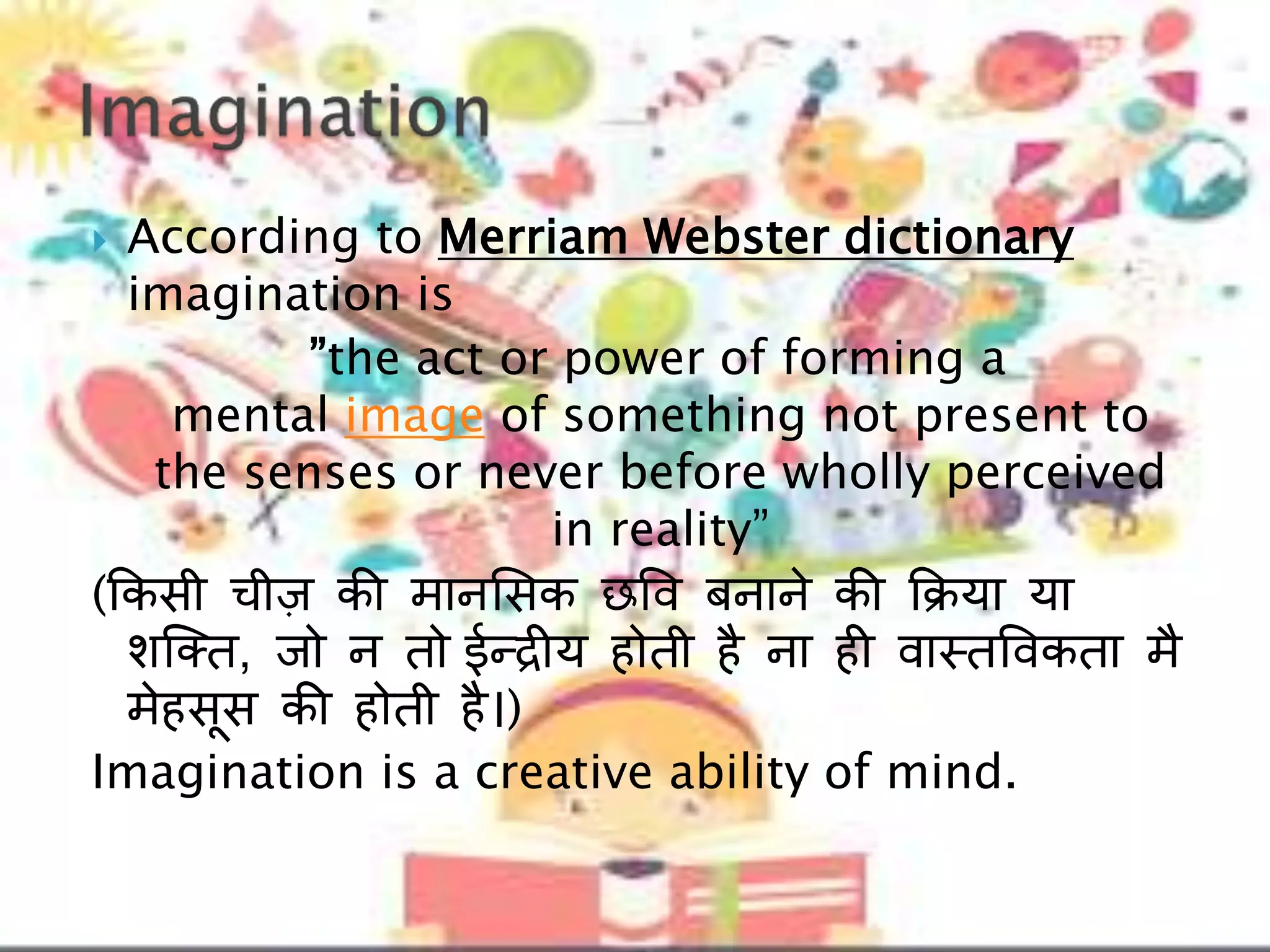  According to Merriam Webster dictionary
imagination is
”the act or power of forming a
mental image of something not present to
the senses or never before wholly perceived
in reality”
(ककसी चीज की मानलसक छवव बनाने की किया या
शल्तत, िो न तो ईन्द्रीय होती है ना ही वास्तववकता मै
मेहसूस की होती है।)
Imagination is a creative ability of mind.
 