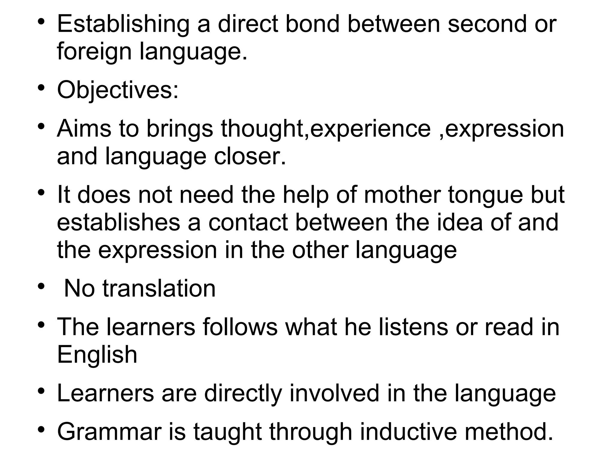 
Establishing a direct bond between second or
foreign language.

Objectives:

Aims to brings thought,experience ,expression
and language closer.

It does not need the help of mother tongue but
establishes a contact between the idea of and
the expression in the other language

No translation

The learners follows what he listens or read in
English

Learners are directly involved in the language

Grammar is taught through inductive method.
 