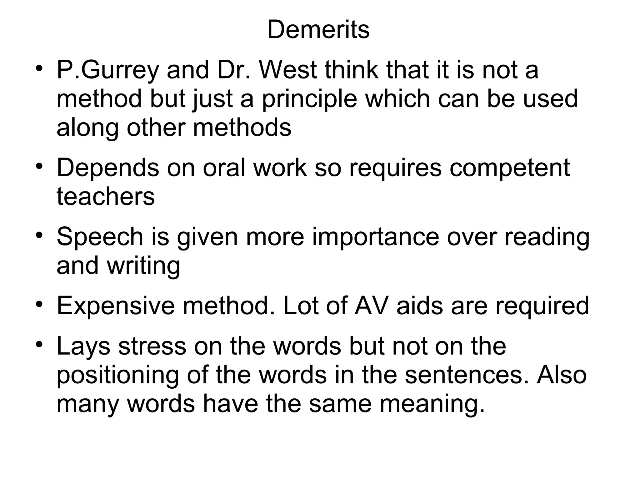 Demerits
• P.Gurrey and Dr. West think that it is not a
method but just a principle which can be used
along other methods
• Depends on oral work so requires competent
teachers
• Speech is given more importance over reading
and writing
• Expensive method. Lot of AV aids are required
• Lays stress on the words but not on the
positioning of the words in the sentences. Also
many words have the same meaning.
 
