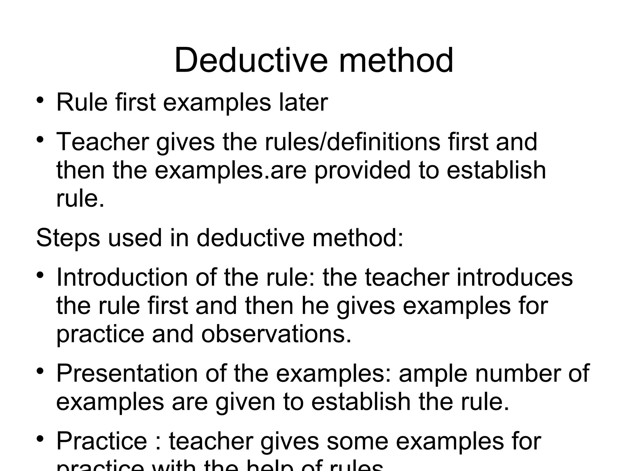 Deductive method

Rule first examples later

Teacher gives the rules/definitions first and
then the examples.are provided to establish
rule.
Steps used in deductive method:

Introduction of the rule: the teacher introduces
the rule first and then he gives examples for
practice and observations.

Presentation of the examples: ample number of
examples are given to establish the rule.

Practice : teacher gives some examples for
 