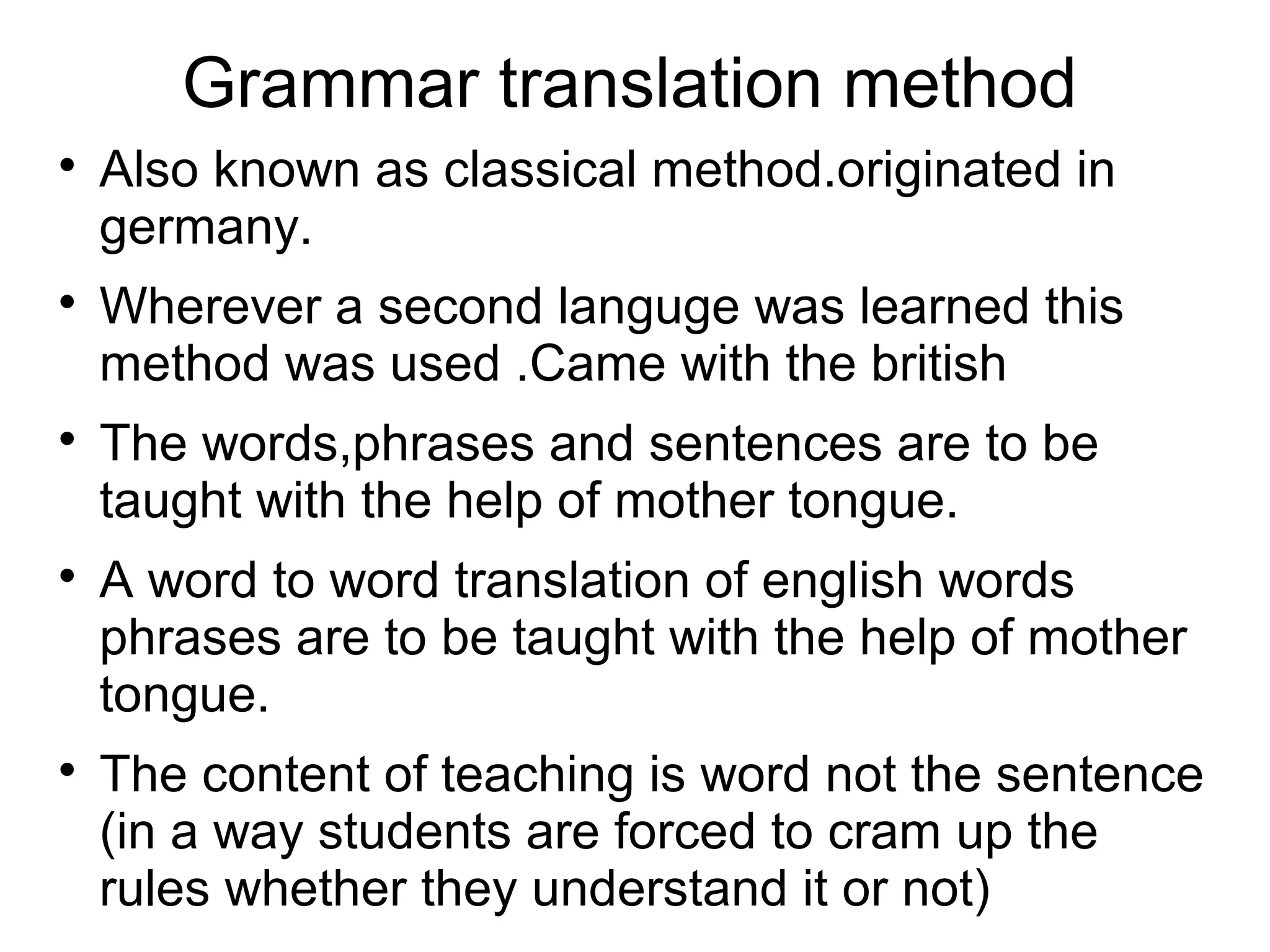 Grammar translation method

Also known as classical method.originated in
germany.

Wherever a second languge was learned this
method was used .Came with the british

The words,phrases and sentences are to be
taught with the help of mother tongue.

A word to word translation of english words
phrases are to be taught with the help of mother
tongue.

The content of teaching is word not the sentence
(in a way students are forced to cram up the
rules whether they understand it or not)
 
