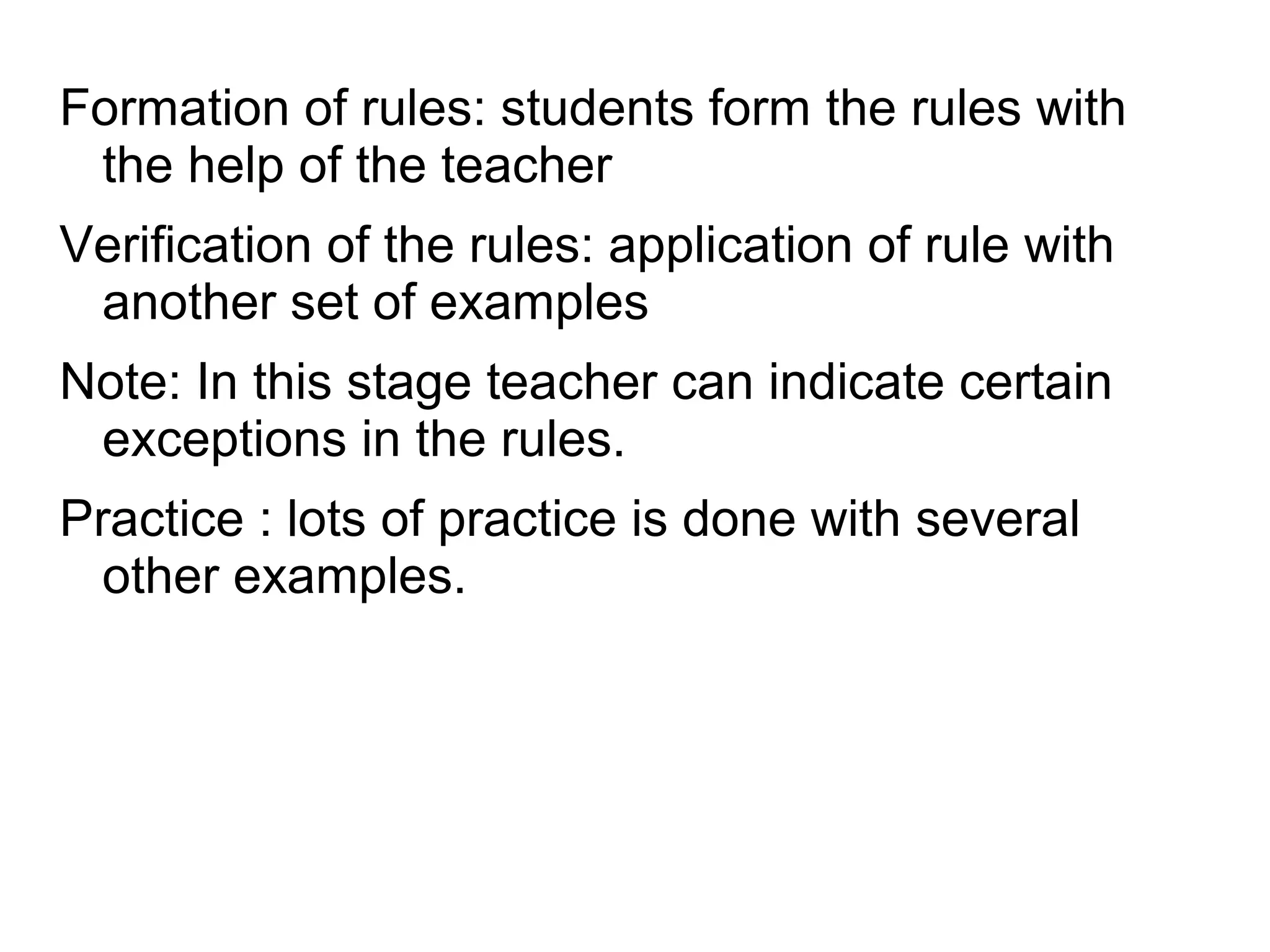 Formation of rules: students form the rules with
the help of the teacher
Verification of the rules: application of rule with
another set of examples
Note: In this stage teacher can indicate certain
exceptions in the rules.
Practice : lots of practice is done with several
other examples.
 