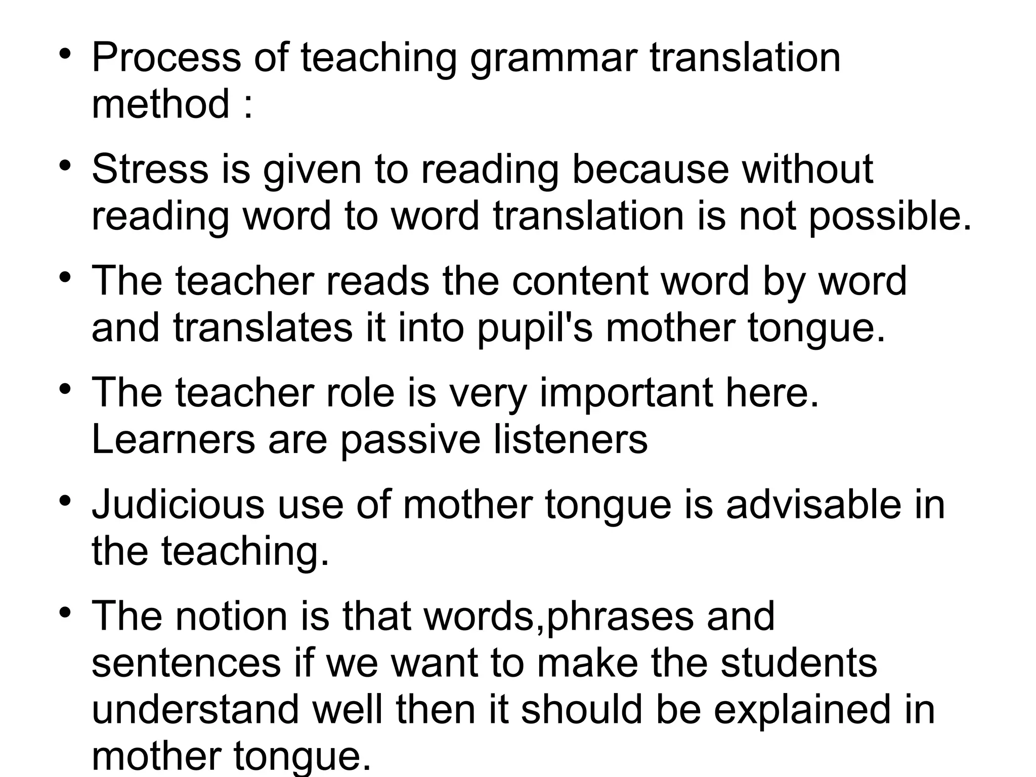 
Process of teaching grammar translation
method :

Stress is given to reading because without
reading word to word translation is not possible.

The teacher reads the content word by word
and translates it into pupil's mother tongue.

The teacher role is very important here.
Learners are passive listeners

Judicious use of mother tongue is advisable in
the teaching.

The notion is that words,phrases and
sentences if we want to make the students
understand well then it should be explained in
mother tongue.
 