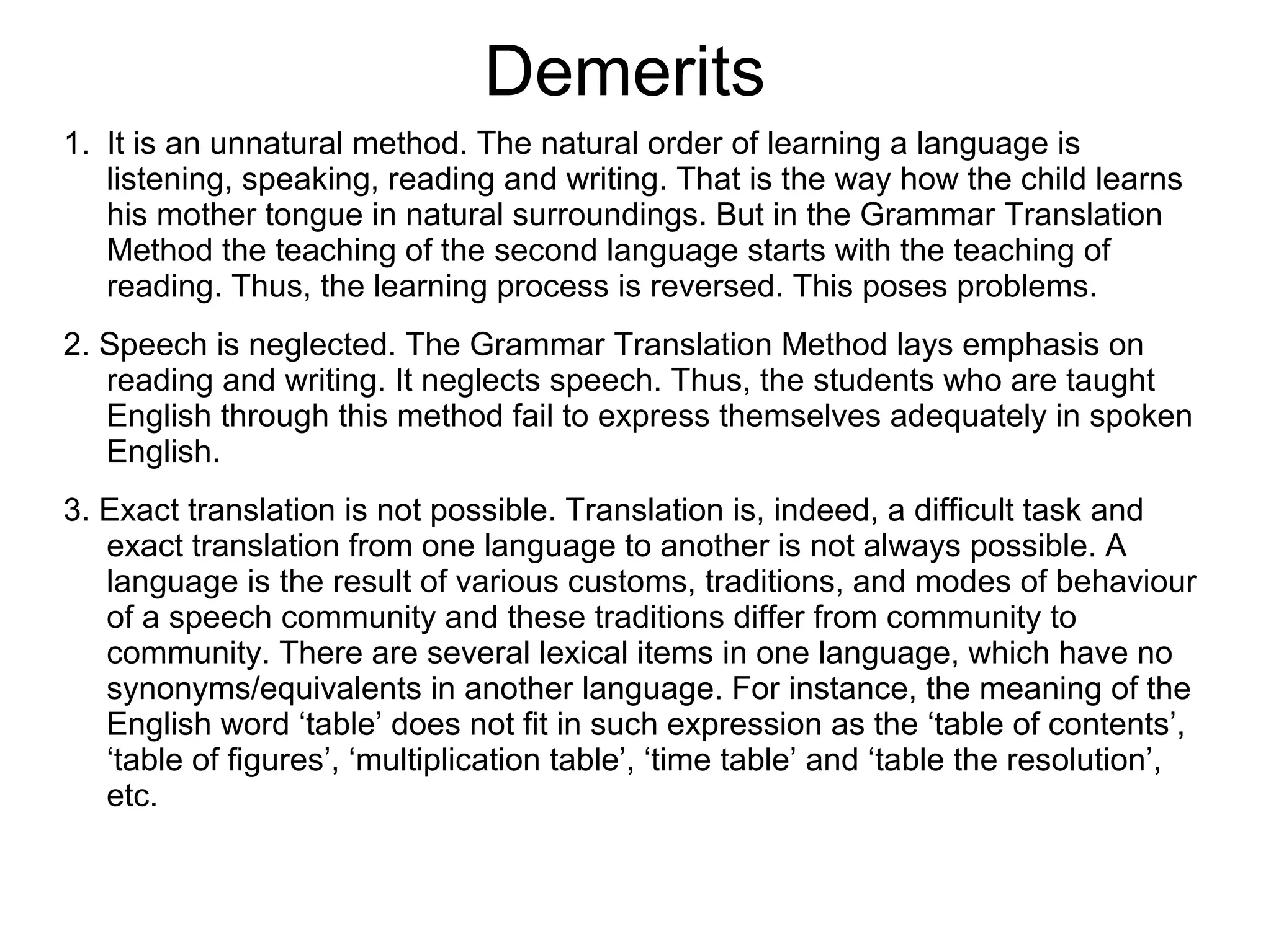 Demerits
1. It is an unnatural method. The natural order of learning a language is
listening, speaking, reading and writing. That is the way how the child learns
his mother tongue in natural surroundings. But in the Grammar Translation
Method the teaching of the second language starts with the teaching of
reading. Thus, the learning process is reversed. This poses problems.
2. Speech is neglected. The Grammar Translation Method lays emphasis on
reading and writing. It neglects speech. Thus, the students who are taught
English through this method fail to express themselves adequately in spoken
English.
3. Exact translation is not possible. Translation is, indeed, a difficult task and
exact translation from one language to another is not always possible. A
language is the result of various customs, traditions, and modes of behaviour
of a speech community and these traditions differ from community to
community. There are several lexical items in one language, which have no
synonyms/equivalents in another language. For instance, the meaning of the
English word ‘table’ does not fit in such expression as the ‘table of contents’,
‘table of figures’, ‘multiplication table’, ‘time table’ and ‘table the resolution’,
etc.
 