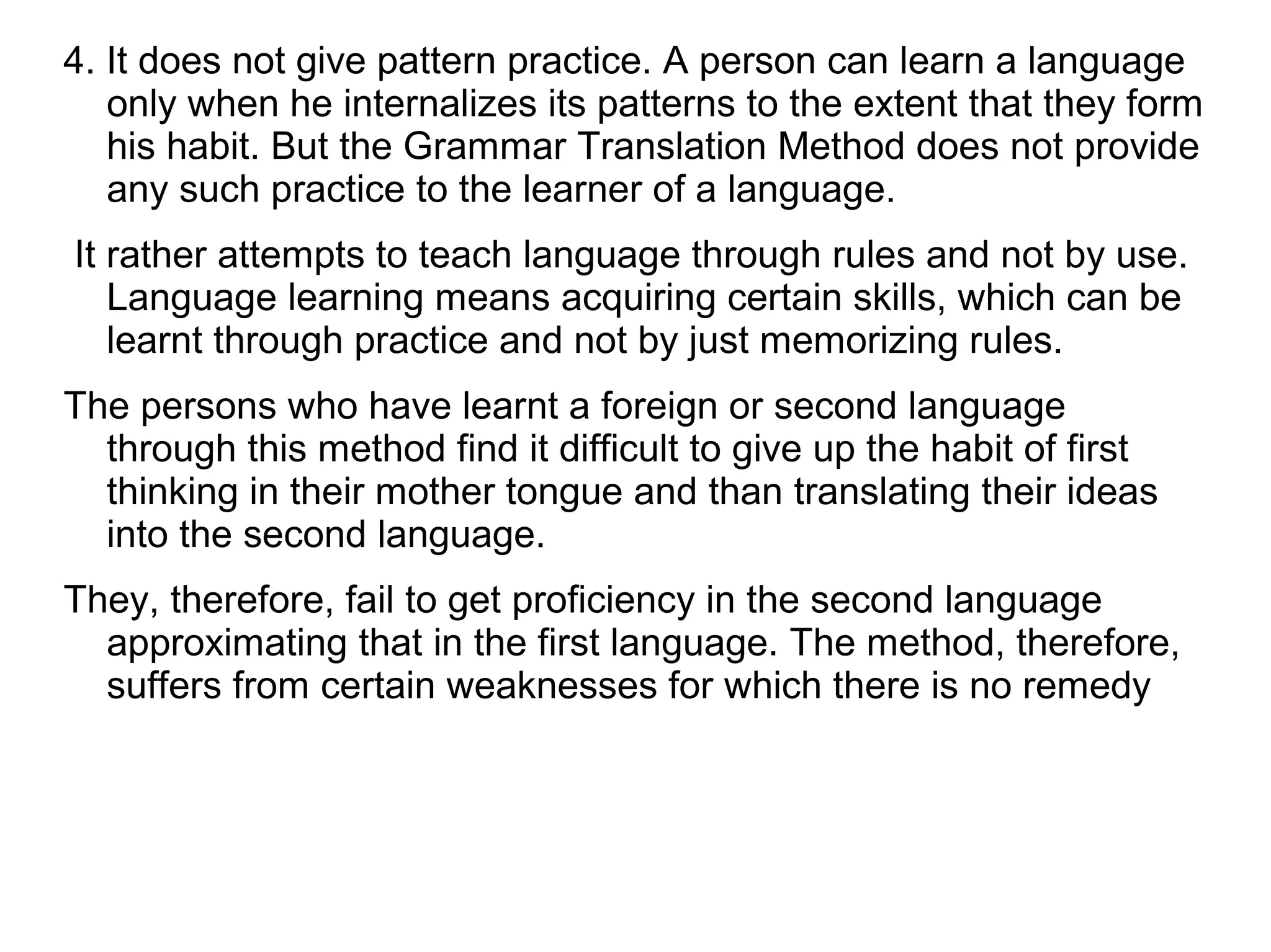 4. It does not give pattern practice. A person can learn a language
only when he internalizes its patterns to the extent that they form
his habit. But the Grammar Translation Method does not provide
any such practice to the learner of a language.
It rather attempts to teach language through rules and not by use.
Language learning means acquiring certain skills, which can be
learnt through practice and not by just memorizing rules.
The persons who have learnt a foreign or second language
through this method find it difficult to give up the habit of first
thinking in their mother tongue and than translating their ideas
into the second language.
They, therefore, fail to get proficiency in the second language
approximating that in the first language. The method, therefore,
suffers from certain weaknesses for which there is no remedy
 