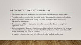 METHODS OF TEACHING NATURALISM
• Naturalism is a revolt against the old, traditional, bookish system of education.
• Formal schools, textbooks and timetable hinder the natural development of children.
• Direct experience with nature, things and men, is the keynote of instruction
according to naturalists.
• Rousseau says, “ Give your scholar no verbal lessons ; he should be taught by
experience alone “.
• Rousseau suggests Negative education to children upto the age of twelve. By negative
education he means a type of education by which systematic efforts are not made to
impart knowledge and skills in children.
• In negative education the child is left free to develop his body and senses.
 