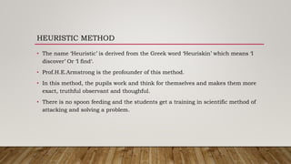 HEURISTIC METHOD
• The name ‘Heuristic’ is derived from the Greek word ‘Heuriskin’ which means ‘I
discover’ Or ‘I find‘.
• Prof.H.E.Armstrong is the profounder of this method.
• In this method, the pupils work and think for themselves and makes them more
exact, truthful observant and thoughful.
• There is no spoon feeding and the students get a training in scientific method of
attacking and solving a problem.
 