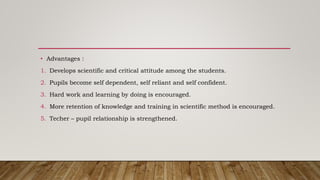 • Advantages :
1. Develops scientific and critical attitude among the students.
2. Pupils become self dependent, self reliant and self confident.
3. Hard work and learning by doing is encouraged.
4. More retention of knowledge and training in scientific method is encouraged.
5. Techer – pupil relationship is strengthened.
 