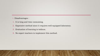 • Disadvantages :
1. It is long and time consuming.
2. Expensive method since it requires well equipped laboratory.
3. Evaluation of learning is tedious.
4. No expert teachers to implement this method.
 