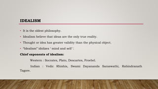 IDEALISM
• It is the oldest philosophy.
• Idealism believe that ideas are the only true reality.
• Thought or idea has greater validity than the physical object.
• “Idealism” idolizes ‘ mind and self ‘.
Chief exponents of idealism:
Western : Socrates, Plato, Descartes, Froebel.
Indian : Vedic Rhishis, Swami Dayananda Saraswathi, Rabindranath
Tagore.
 