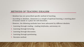 METHODS OF TEACHING IDEALISM
• Idealism has not prescribed specific method of teaching.
• According to idealism, classroom is a temple of spiritual learning, a meeting place
of human minds or a place for self education.
• However, the following methods have been advocated by different idealists.
1. Learning through reading : reading holybooks, astronomy etc
2. Learning through lecturing.
3. Learning through discussion.
4. Learning through questioning.
5. Socrates method.
 