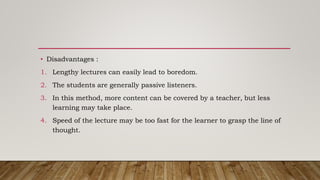 • Disadvantages :
1. Lengthy lectures can easily lead to boredom.
2. The students are generally passive listeners.
3. In this method, more content can be covered by a teacher, but less
learning may take place.
4. Speed of the lecture may be too fast for the learner to grasp the line of
thought.
 