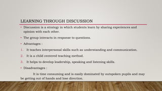 LEARNING THROUGH DISCUSSION
• Discussion is a strategy in which students learn by sharing experiences and
opinion with each other.
• The group interacts in response to questions.
• Advantages :
1. It teaches interpersonal skills such as understanding and communication.
2. It is a child centered teaching method.
3. It helps to develop leadership, speaking and listening skills.
• Disadvantages :
It is time consuming and is easily dominated by outspoken pupils and may
be getting out of hands and lose direction.
 