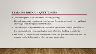 LEARNING THROUGH QUESTIONING
• Questioning tend to be a universal teaching strategy.
• Through systematic questioning, teacher may determine student’s entry skill and
knowledge levels for specific content areas.
• Questioning techniques encourage the widest spectrum of student participation.
• Questioning should encourage higher levels of critical thinking in students.
• The minds of the learner and the teacher can be brought into close touch and the
learners can be led to creative effort through questioning.
 