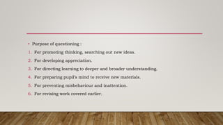 • Purpose of questioning :
1. For promoting thinking, searching out new ideas.
2. For developing appreciation.
3. For directing learning to deeper and broader understanding.
4. For preparing pupil’s mind to receive new materials.
5. For preventing misbehaviour and inattention.
6. For revising work covered earlier.
 