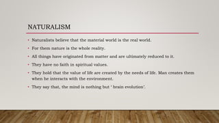 NATURALISM
• Naturalists believe that the material world is the real world.
• For them nature is the whole reality.
• All things have originated from matter and are ultimately reduced to it.
• They have no faith in spiritual values.
• They hold that the value of life are created by the needs of life. Man creates them
when he interacts with the environment.
• They say that, the mind is nothing but ‘ brain evolution’.
 