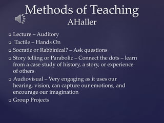 Methods of Teaching
AHaller
❑ Lecture – Auditory
❑ Tactile – Hands On
❑ Socratic or Rabbinical? – Ask questions
❑ Story telling or Parabolic – Connect the dots – learn
from a case study of history, a story, or experience
of others
❑ Audiovisual – Very engaging as it uses our
hearing, vision, can capture our emotions, and
encourage our imagination
❑ Group Projects
 