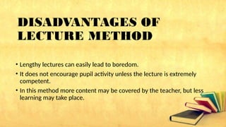 DISADVANTAGES OF
LECTURE METHOD
• Lengthy lectures can easily lead to boredom.
• It does not encourage pupil activity unless the lecture is extremely
competent.
• In this method more content may be covered by the teacher, but less
learning may take place.
 