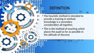 DEFINITION
• The heuristic method is intended to
provide a training in method
knowledge is a secondary
consideration all together.
• This is the method of teaching which
places the pupil as far as possible in
the attitude of discover.
 