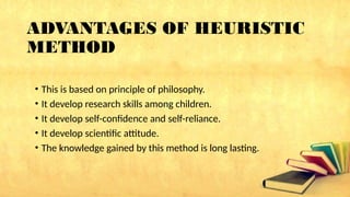 ADVANTAGES OF HEURISTIC
METHOD
• This is based on principle of philosophy.
• It develop research skills among children.
• It develop self-confidence and self-reliance.
• It develop scientific attitude.
• The knowledge gained by this method is long lasting.
 