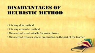 DISADVANTAGES OF
HEURISTIC METHOD
• It is very slow method.
• It is very expensive method.
• This method is not suitable for lower classes.
• This method requires special preparation on the part of the teacher.
 