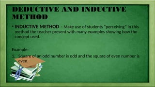 DEDUCTIVE AND INDUCTIVE
METHOD
• INDUCTIVE METHOD – Make use of students “perceiving” in this
method the teacher present with many examples showing how the
concept used.
Example:
1. Square of an odd number is odd and the square of even number is
even.
 