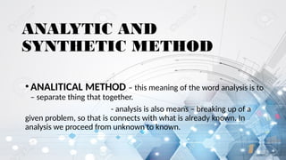 ANALYTIC AND
SYNTHETIC METHOD
•ANALITICAL METHOD – this meaning of the word analysis is to
– separate thing that together.
- analysis is also means – breaking up of a
given problem, so that is connects with what is already known. In
analysis we proceed from unknown to known.
 