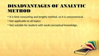 DISADVANTAGES OF ANALYTIC
METHOD
• It is time consuming and lengthy method, so it is uneconomical.
• Not applicable to all topics.
• Not suitable for student with weak conceptual knowledge.
 