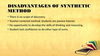 DISADVANTAGES OF SYNTHETIC
METHOD
• There is no scope of discovery.
• Teacher-centered method, students are passive listener.
• No opportunity to develop the skills of thinking and reasoning.
• Student lack confidence to do other type of sums.
 