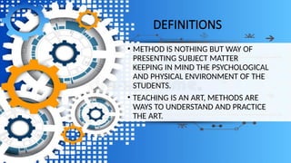 DEFINITIONS
• METHOD IS NOTHING BUT WAY OF
PRESENTING SUBJECT MATTER
KEEPING IN MIND THE PSYCHOLOGICAL
AND PHYSICAL ENVIRONMENT OF THE
STUDENTS.
• TEACHING IS AN ART, METHODS ARE
WAYS TO UNDERSTAND AND PRACTICE
THE ART.
 