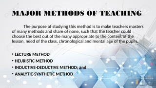 MAJOR METHODS OF TEACHING
The purpose of studying this method is to make teachers masters
of many methods and share of none, such that the teacher could
choose the best out of the many appropriate to the content of the
lesson, need of the class, chronological and mental age of the pupils.
• LECTURE METHOD
• HEURISTIC METHOD
• INDUCTIVE-DEDUCTIVE METHOD; and
• ANALYTIC-SYNTHETIC METHOD
 